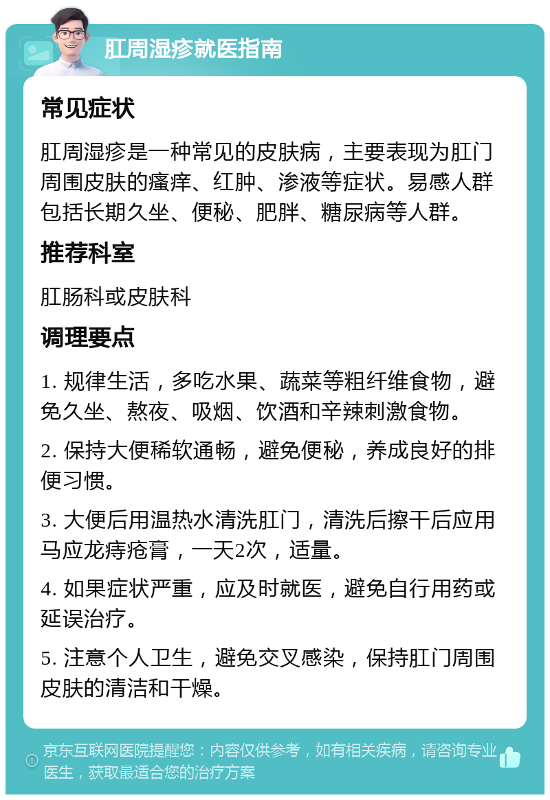 肛周湿疹就医指南 常见症状 肛周湿疹是一种常见的皮肤病，主要表现为肛门周围皮肤的瘙痒、红肿、渗液等症状。易感人群包括长期久坐、便秘、肥胖、糖尿病等人群。 推荐科室 肛肠科或皮肤科 调理要点 1. 规律生活，多吃水果、蔬菜等粗纤维食物，避免久坐、熬夜、吸烟、饮酒和辛辣刺激食物。 2. 保持大便稀软通畅，避免便秘，养成良好的排便习惯。 3. 大便后用温热水清洗肛门，清洗后擦干后应用马应龙痔疮膏，一天2次，适量。 4. 如果症状严重，应及时就医，避免自行用药或延误治疗。 5. 注意个人卫生，避免交叉感染，保持肛门周围皮肤的清洁和干燥。