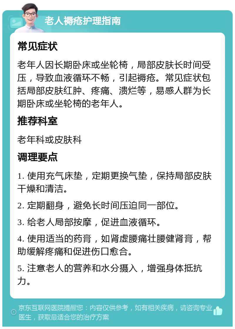 老人褥疮护理指南 常见症状 老年人因长期卧床或坐轮椅，局部皮肤长时间受压，导致血液循环不畅，引起褥疮。常见症状包括局部皮肤红肿、疼痛、溃烂等，易感人群为长期卧床或坐轮椅的老年人。 推荐科室 老年科或皮肤科 调理要点 1. 使用充气床垫，定期更换气垫，保持局部皮肤干燥和清洁。 2. 定期翻身，避免长时间压迫同一部位。 3. 给老人局部按摩，促进血液循环。 4. 使用适当的药膏，如肾虚腰痛壮腰健肾膏，帮助缓解疼痛和促进伤口愈合。 5. 注意老人的营养和水分摄入，增强身体抵抗力。