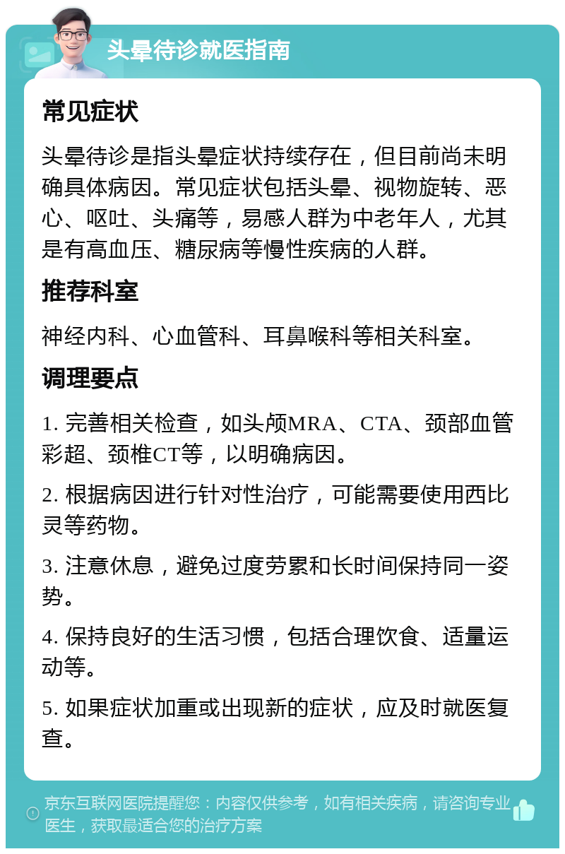 头晕待诊就医指南 常见症状 头晕待诊是指头晕症状持续存在，但目前尚未明确具体病因。常见症状包括头晕、视物旋转、恶心、呕吐、头痛等，易感人群为中老年人，尤其是有高血压、糖尿病等慢性疾病的人群。 推荐科室 神经内科、心血管科、耳鼻喉科等相关科室。 调理要点 1. 完善相关检查，如头颅MRA、CTA、颈部血管彩超、颈椎CT等，以明确病因。 2. 根据病因进行针对性治疗，可能需要使用西比灵等药物。 3. 注意休息，避免过度劳累和长时间保持同一姿势。 4. 保持良好的生活习惯，包括合理饮食、适量运动等。 5. 如果症状加重或出现新的症状，应及时就医复查。