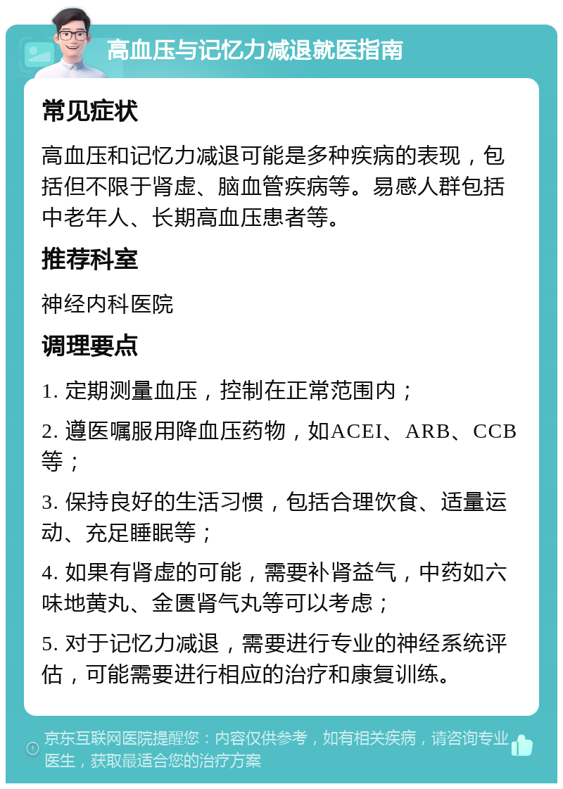 高血压与记忆力减退就医指南 常见症状 高血压和记忆力减退可能是多种疾病的表现，包括但不限于肾虚、脑血管疾病等。易感人群包括中老年人、长期高血压患者等。 推荐科室 神经内科医院 调理要点 1. 定期测量血压，控制在正常范围内； 2. 遵医嘱服用降血压药物，如ACEI、ARB、CCB等； 3. 保持良好的生活习惯，包括合理饮食、适量运动、充足睡眠等； 4. 如果有肾虚的可能，需要补肾益气，中药如六味地黄丸、金匮肾气丸等可以考虑； 5. 对于记忆力减退，需要进行专业的神经系统评估，可能需要进行相应的治疗和康复训练。