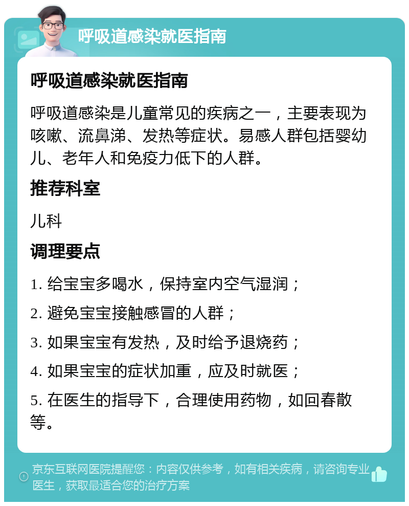 呼吸道感染就医指南 呼吸道感染就医指南 呼吸道感染是儿童常见的疾病之一，主要表现为咳嗽、流鼻涕、发热等症状。易感人群包括婴幼儿、老年人和免疫力低下的人群。 推荐科室 儿科 调理要点 1. 给宝宝多喝水，保持室内空气湿润； 2. 避免宝宝接触感冒的人群； 3. 如果宝宝有发热，及时给予退烧药； 4. 如果宝宝的症状加重，应及时就医； 5. 在医生的指导下，合理使用药物，如回春散等。