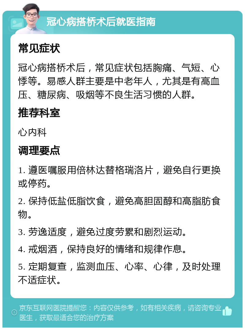 冠心病搭桥术后就医指南 常见症状 冠心病搭桥术后，常见症状包括胸痛、气短、心悸等。易感人群主要是中老年人，尤其是有高血压、糖尿病、吸烟等不良生活习惯的人群。 推荐科室 心内科 调理要点 1. 遵医嘱服用倍林达替格瑞洛片，避免自行更换或停药。 2. 保持低盐低脂饮食，避免高胆固醇和高脂肪食物。 3. 劳逸适度，避免过度劳累和剧烈运动。 4. 戒烟酒，保持良好的情绪和规律作息。 5. 定期复查，监测血压、心率、心律，及时处理不适症状。