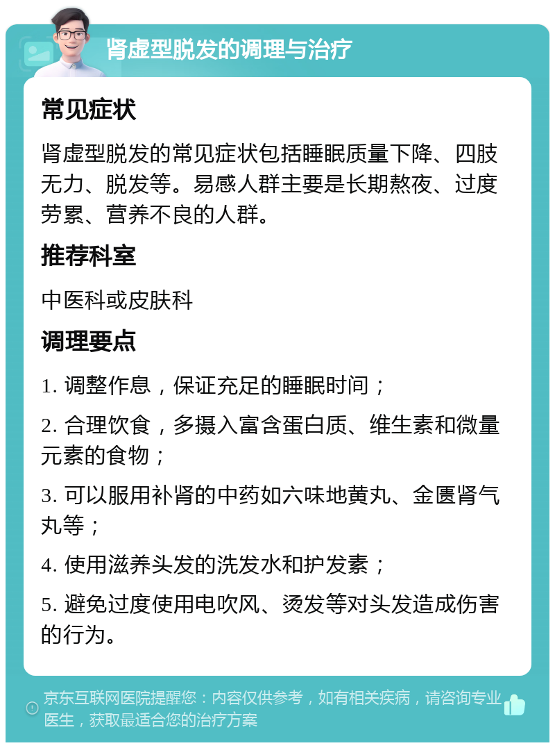 肾虚型脱发的调理与治疗 常见症状 肾虚型脱发的常见症状包括睡眠质量下降、四肢无力、脱发等。易感人群主要是长期熬夜、过度劳累、营养不良的人群。 推荐科室 中医科或皮肤科 调理要点 1. 调整作息，保证充足的睡眠时间； 2. 合理饮食，多摄入富含蛋白质、维生素和微量元素的食物； 3. 可以服用补肾的中药如六味地黄丸、金匮肾气丸等； 4. 使用滋养头发的洗发水和护发素； 5. 避免过度使用电吹风、烫发等对头发造成伤害的行为。