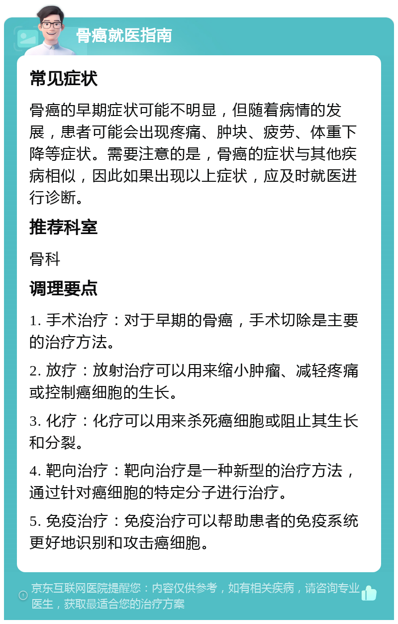 骨癌就医指南 常见症状 骨癌的早期症状可能不明显，但随着病情的发展，患者可能会出现疼痛、肿块、疲劳、体重下降等症状。需要注意的是，骨癌的症状与其他疾病相似，因此如果出现以上症状，应及时就医进行诊断。 推荐科室 骨科 调理要点 1. 手术治疗：对于早期的骨癌，手术切除是主要的治疗方法。 2. 放疗：放射治疗可以用来缩小肿瘤、减轻疼痛或控制癌细胞的生长。 3. 化疗：化疗可以用来杀死癌细胞或阻止其生长和分裂。 4. 靶向治疗：靶向治疗是一种新型的治疗方法，通过针对癌细胞的特定分子进行治疗。 5. 免疫治疗：免疫治疗可以帮助患者的免疫系统更好地识别和攻击癌细胞。