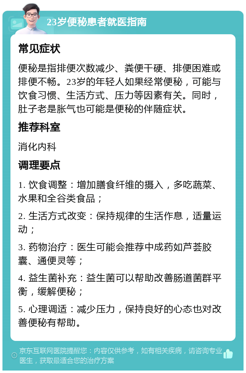 23岁便秘患者就医指南 常见症状 便秘是指排便次数减少、粪便干硬、排便困难或排便不畅。23岁的年轻人如果经常便秘，可能与饮食习惯、生活方式、压力等因素有关。同时，肚子老是胀气也可能是便秘的伴随症状。 推荐科室 消化内科 调理要点 1. 饮食调整：增加膳食纤维的摄入，多吃蔬菜、水果和全谷类食品； 2. 生活方式改变：保持规律的生活作息，适量运动； 3. 药物治疗：医生可能会推荐中成药如芦荟胶囊、通便灵等； 4. 益生菌补充：益生菌可以帮助改善肠道菌群平衡，缓解便秘； 5. 心理调适：减少压力，保持良好的心态也对改善便秘有帮助。