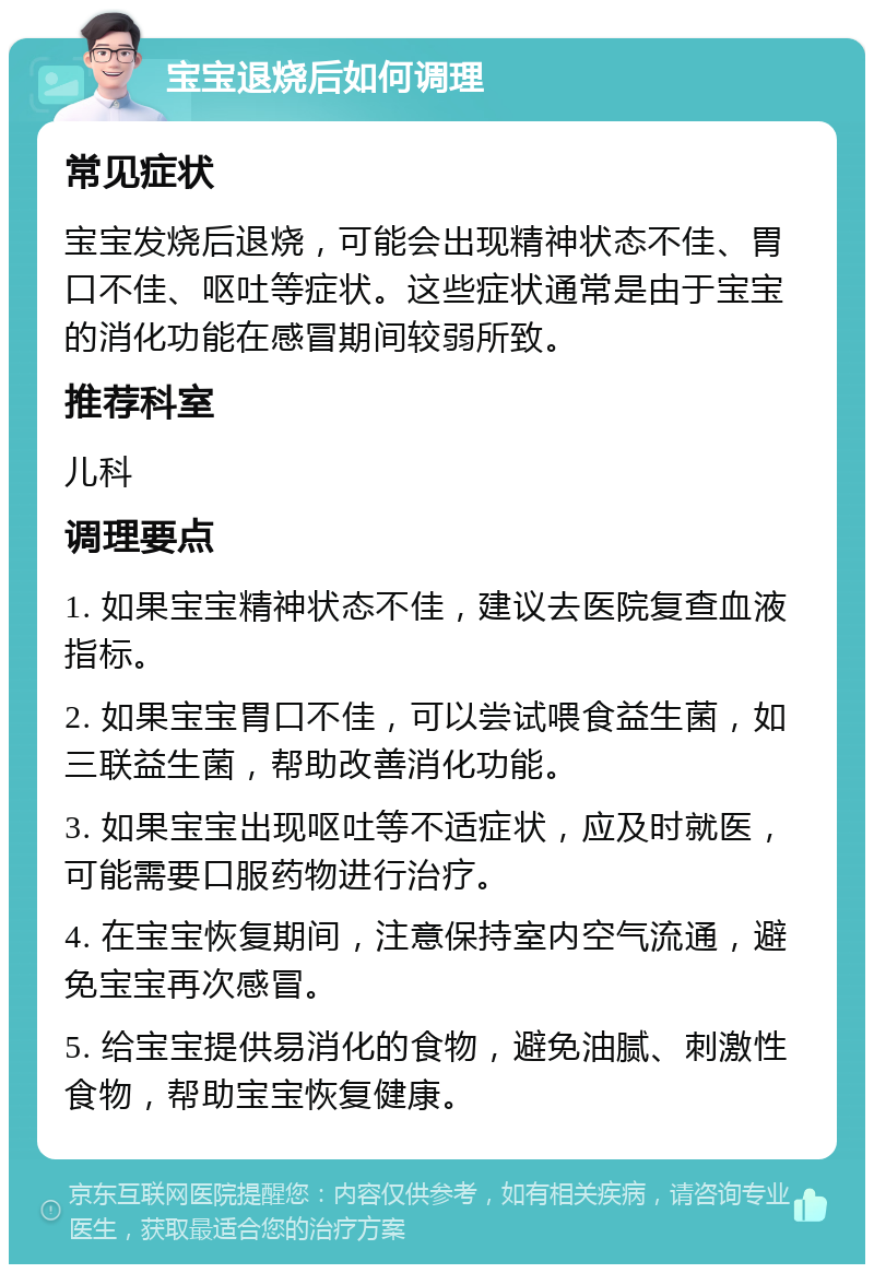 宝宝退烧后如何调理 常见症状 宝宝发烧后退烧，可能会出现精神状态不佳、胃口不佳、呕吐等症状。这些症状通常是由于宝宝的消化功能在感冒期间较弱所致。 推荐科室 儿科 调理要点 1. 如果宝宝精神状态不佳，建议去医院复查血液指标。 2. 如果宝宝胃口不佳，可以尝试喂食益生菌，如三联益生菌，帮助改善消化功能。 3. 如果宝宝出现呕吐等不适症状，应及时就医，可能需要口服药物进行治疗。 4. 在宝宝恢复期间，注意保持室内空气流通，避免宝宝再次感冒。 5. 给宝宝提供易消化的食物，避免油腻、刺激性食物，帮助宝宝恢复健康。