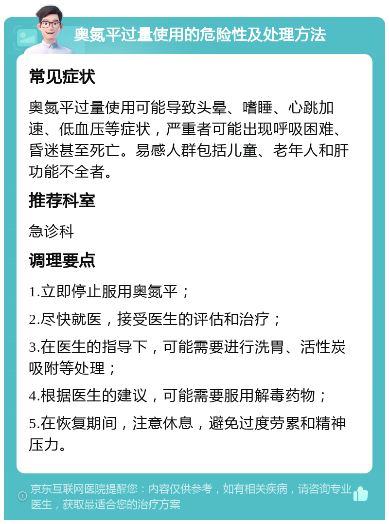 奥氮平过量使用的危险性及处理方法 常见症状 奥氮平过量使用可能导致头晕、嗜睡、心跳加速、低血压等症状，严重者可能出现呼吸困难、昏迷甚至死亡。易感人群包括儿童、老年人和肝功能不全者。 推荐科室 急诊科 调理要点 1.立即停止服用奥氮平； 2.尽快就医，接受医生的评估和治疗； 3.在医生的指导下，可能需要进行洗胃、活性炭吸附等处理； 4.根据医生的建议，可能需要服用解毒药物； 5.在恢复期间，注意休息，避免过度劳累和精神压力。