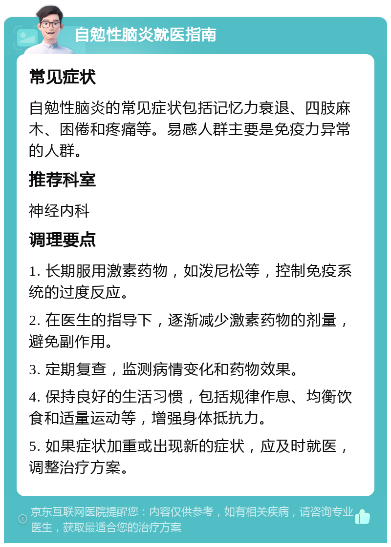 自勉性脑炎就医指南 常见症状 自勉性脑炎的常见症状包括记忆力衰退、四肢麻木、困倦和疼痛等。易感人群主要是免疫力异常的人群。 推荐科室 神经内科 调理要点 1. 长期服用激素药物，如泼尼松等，控制免疫系统的过度反应。 2. 在医生的指导下，逐渐减少激素药物的剂量，避免副作用。 3. 定期复查，监测病情变化和药物效果。 4. 保持良好的生活习惯，包括规律作息、均衡饮食和适量运动等，增强身体抵抗力。 5. 如果症状加重或出现新的症状，应及时就医，调整治疗方案。