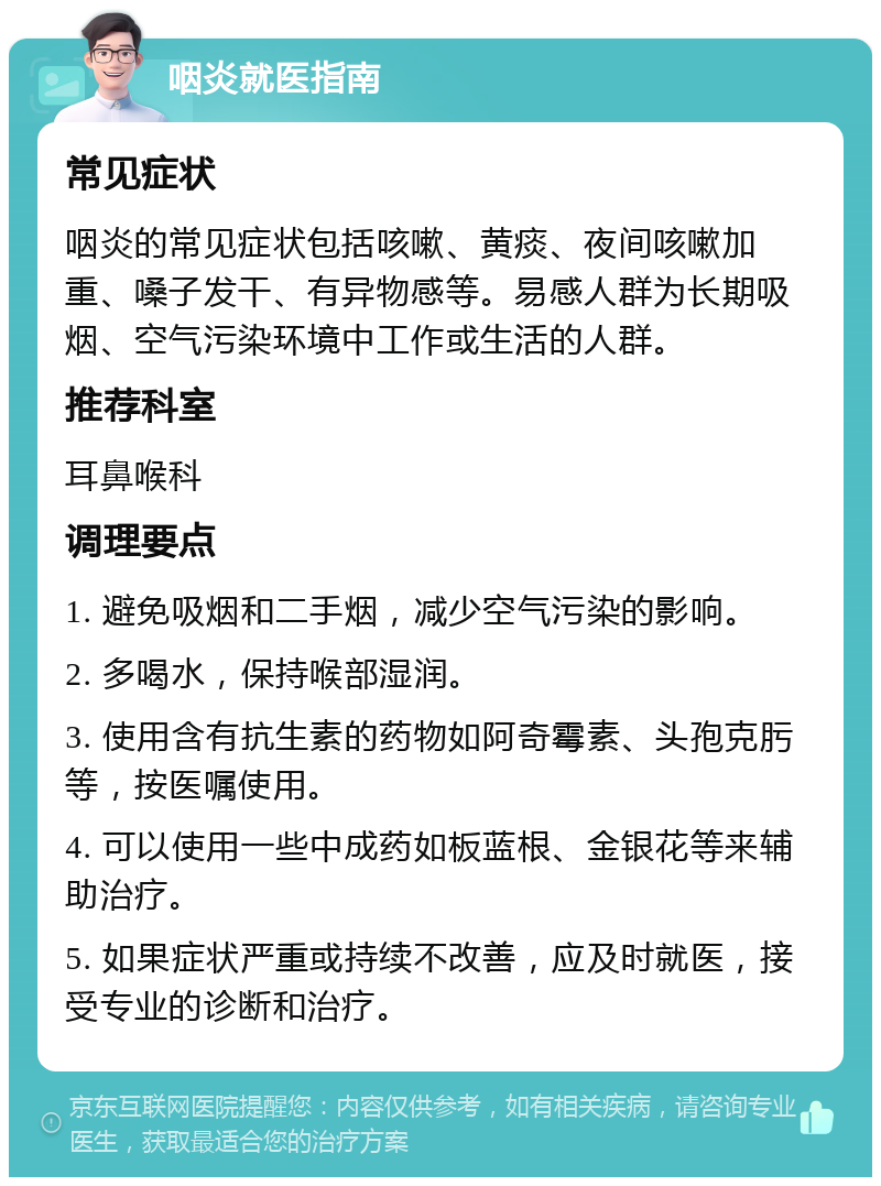 咽炎就医指南 常见症状 咽炎的常见症状包括咳嗽、黄痰、夜间咳嗽加重、嗓子发干、有异物感等。易感人群为长期吸烟、空气污染环境中工作或生活的人群。 推荐科室 耳鼻喉科 调理要点 1. 避免吸烟和二手烟，减少空气污染的影响。 2. 多喝水，保持喉部湿润。 3. 使用含有抗生素的药物如阿奇霉素、头孢克肟等，按医嘱使用。 4. 可以使用一些中成药如板蓝根、金银花等来辅助治疗。 5. 如果症状严重或持续不改善，应及时就医，接受专业的诊断和治疗。