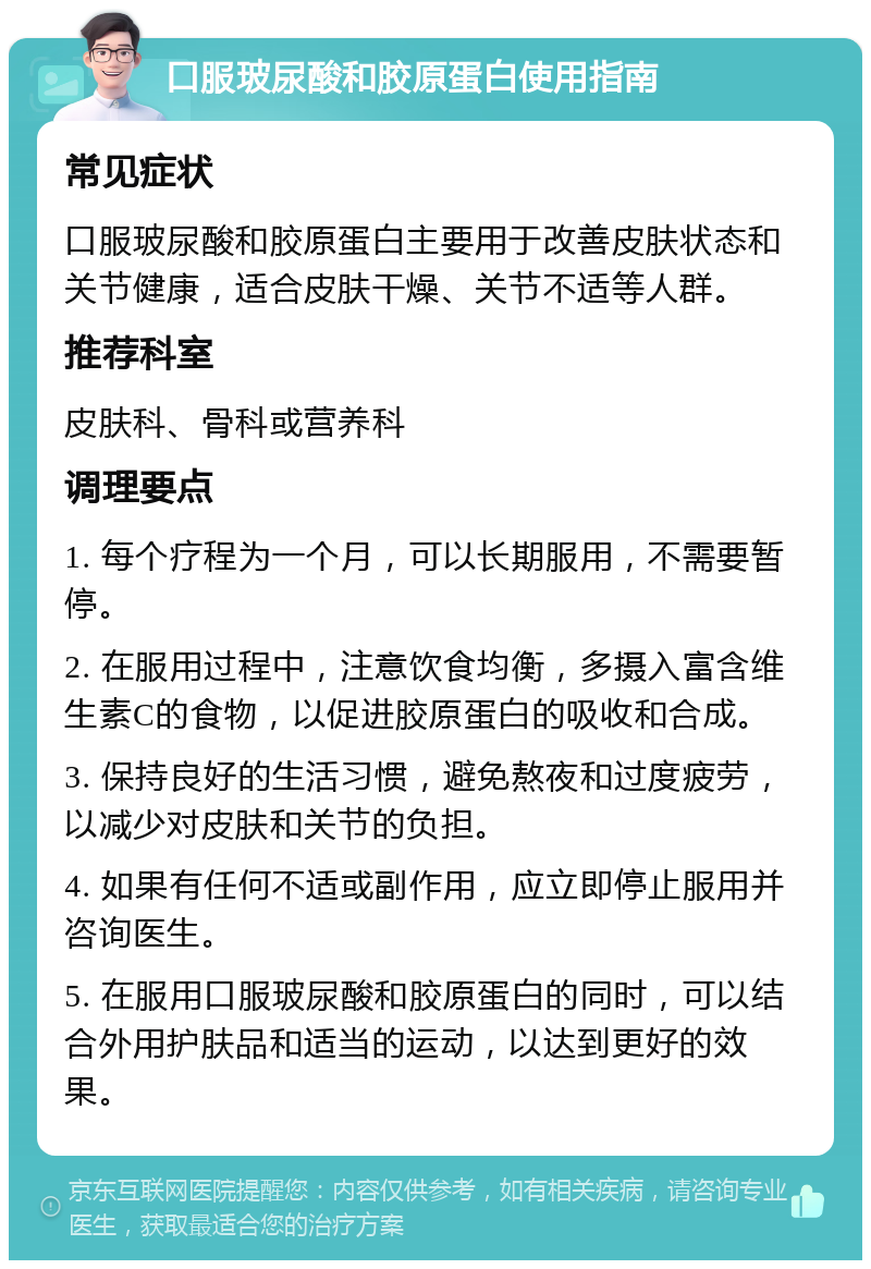 口服玻尿酸和胶原蛋白使用指南 常见症状 口服玻尿酸和胶原蛋白主要用于改善皮肤状态和关节健康，适合皮肤干燥、关节不适等人群。 推荐科室 皮肤科、骨科或营养科 调理要点 1. 每个疗程为一个月，可以长期服用，不需要暂停。 2. 在服用过程中，注意饮食均衡，多摄入富含维生素C的食物，以促进胶原蛋白的吸收和合成。 3. 保持良好的生活习惯，避免熬夜和过度疲劳，以减少对皮肤和关节的负担。 4. 如果有任何不适或副作用，应立即停止服用并咨询医生。 5. 在服用口服玻尿酸和胶原蛋白的同时，可以结合外用护肤品和适当的运动，以达到更好的效果。