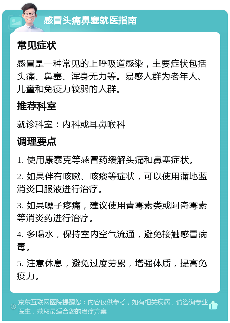 感冒头痛鼻塞就医指南 常见症状 感冒是一种常见的上呼吸道感染，主要症状包括头痛、鼻塞、浑身无力等。易感人群为老年人、儿童和免疫力较弱的人群。 推荐科室 就诊科室：内科或耳鼻喉科 调理要点 1. 使用康泰克等感冒药缓解头痛和鼻塞症状。 2. 如果伴有咳嗽、咳痰等症状，可以使用蒲地蓝消炎口服液进行治疗。 3. 如果嗓子疼痛，建议使用青霉素类或阿奇霉素等消炎药进行治疗。 4. 多喝水，保持室内空气流通，避免接触感冒病毒。 5. 注意休息，避免过度劳累，增强体质，提高免疫力。