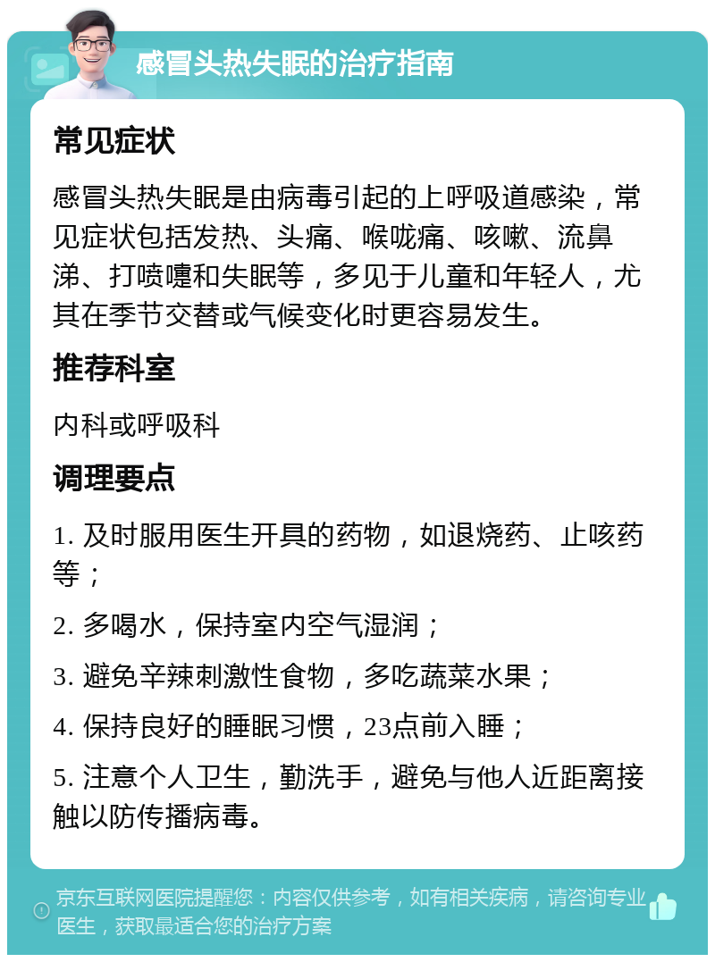 感冒头热失眠的治疗指南 常见症状 感冒头热失眠是由病毒引起的上呼吸道感染，常见症状包括发热、头痛、喉咙痛、咳嗽、流鼻涕、打喷嚏和失眠等，多见于儿童和年轻人，尤其在季节交替或气候变化时更容易发生。 推荐科室 内科或呼吸科 调理要点 1. 及时服用医生开具的药物，如退烧药、止咳药等； 2. 多喝水，保持室内空气湿润； 3. 避免辛辣刺激性食物，多吃蔬菜水果； 4. 保持良好的睡眠习惯，23点前入睡； 5. 注意个人卫生，勤洗手，避免与他人近距离接触以防传播病毒。