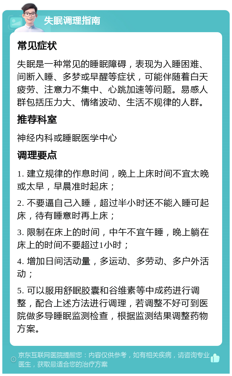 失眠调理指南 常见症状 失眠是一种常见的睡眠障碍，表现为入睡困难、间断入睡、多梦或早醒等症状，可能伴随着白天疲劳、注意力不集中、心跳加速等问题。易感人群包括压力大、情绪波动、生活不规律的人群。 推荐科室 神经内科或睡眠医学中心 调理要点 1. 建立规律的作息时间，晚上上床时间不宜太晚或太早，早晨准时起床； 2. 不要逼自己入睡，超过半小时还不能入睡可起床，待有睡意时再上床； 3. 限制在床上的时间，中午不宜午睡，晚上躺在床上的时间不要超过1小时； 4. 增加日间活动量，多运动、多劳动、多户外活动； 5. 可以服用舒眠胶囊和谷维素等中成药进行调整，配合上述方法进行调理，若调整不好可到医院做多导睡眠监测检查，根据监测结果调整药物方案。