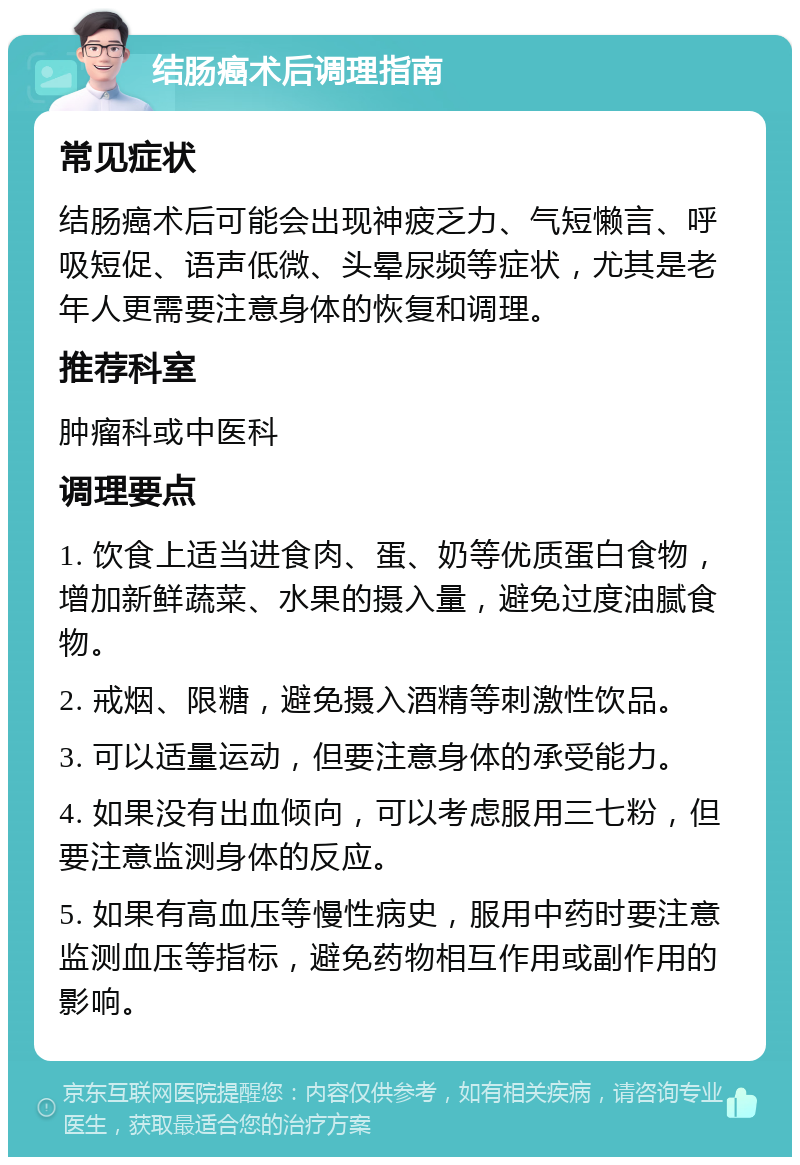 结肠癌术后调理指南 常见症状 结肠癌术后可能会出现神疲乏力、气短懒言、呼吸短促、语声低微、头晕尿频等症状，尤其是老年人更需要注意身体的恢复和调理。 推荐科室 肿瘤科或中医科 调理要点 1. 饮食上适当进食肉、蛋、奶等优质蛋白食物，增加新鲜蔬菜、水果的摄入量，避免过度油腻食物。 2. 戒烟、限糖，避免摄入酒精等刺激性饮品。 3. 可以适量运动，但要注意身体的承受能力。 4. 如果没有出血倾向，可以考虑服用三七粉，但要注意监测身体的反应。 5. 如果有高血压等慢性病史，服用中药时要注意监测血压等指标，避免药物相互作用或副作用的影响。