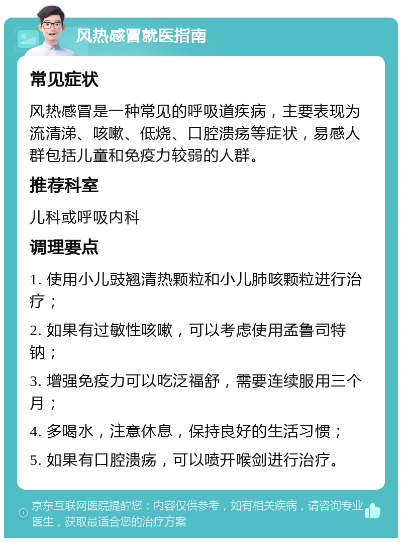 风热感冒就医指南 常见症状 风热感冒是一种常见的呼吸道疾病，主要表现为流清涕、咳嗽、低烧、口腔溃疡等症状，易感人群包括儿童和免疫力较弱的人群。 推荐科室 儿科或呼吸内科 调理要点 1. 使用小儿豉翘清热颗粒和小儿肺咳颗粒进行治疗； 2. 如果有过敏性咳嗽，可以考虑使用孟鲁司特钠； 3. 增强免疫力可以吃泛福舒，需要连续服用三个月； 4. 多喝水，注意休息，保持良好的生活习惯； 5. 如果有口腔溃疡，可以喷开喉剑进行治疗。