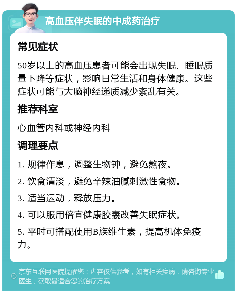 高血压伴失眠的中成药治疗 常见症状 50岁以上的高血压患者可能会出现失眠、睡眠质量下降等症状，影响日常生活和身体健康。这些症状可能与大脑神经递质减少紊乱有关。 推荐科室 心血管内科或神经内科 调理要点 1. 规律作息，调整生物钟，避免熬夜。 2. 饮食清淡，避免辛辣油腻刺激性食物。 3. 适当运动，释放压力。 4. 可以服用倍宜健康胶囊改善失眠症状。 5. 平时可搭配使用B族维生素，提高机体免疫力。