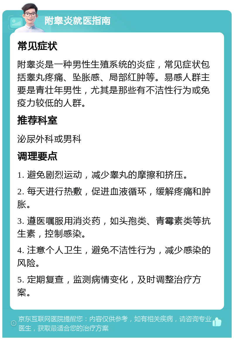 附睾炎就医指南 常见症状 附睾炎是一种男性生殖系统的炎症，常见症状包括睾丸疼痛、坠胀感、局部红肿等。易感人群主要是青壮年男性，尤其是那些有不洁性行为或免疫力较低的人群。 推荐科室 泌尿外科或男科 调理要点 1. 避免剧烈运动，减少睾丸的摩擦和挤压。 2. 每天进行热敷，促进血液循环，缓解疼痛和肿胀。 3. 遵医嘱服用消炎药，如头孢类、青霉素类等抗生素，控制感染。 4. 注意个人卫生，避免不洁性行为，减少感染的风险。 5. 定期复查，监测病情变化，及时调整治疗方案。