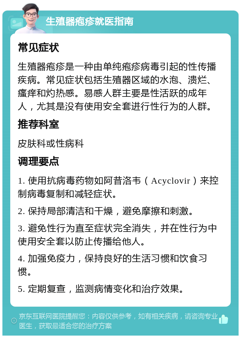 生殖器疱疹就医指南 常见症状 生殖器疱疹是一种由单纯疱疹病毒引起的性传播疾病。常见症状包括生殖器区域的水泡、溃烂、瘙痒和灼热感。易感人群主要是性活跃的成年人，尤其是没有使用安全套进行性行为的人群。 推荐科室 皮肤科或性病科 调理要点 1. 使用抗病毒药物如阿昔洛韦（Acyclovir）来控制病毒复制和减轻症状。 2. 保持局部清洁和干燥，避免摩擦和刺激。 3. 避免性行为直至症状完全消失，并在性行为中使用安全套以防止传播给他人。 4. 加强免疫力，保持良好的生活习惯和饮食习惯。 5. 定期复查，监测病情变化和治疗效果。