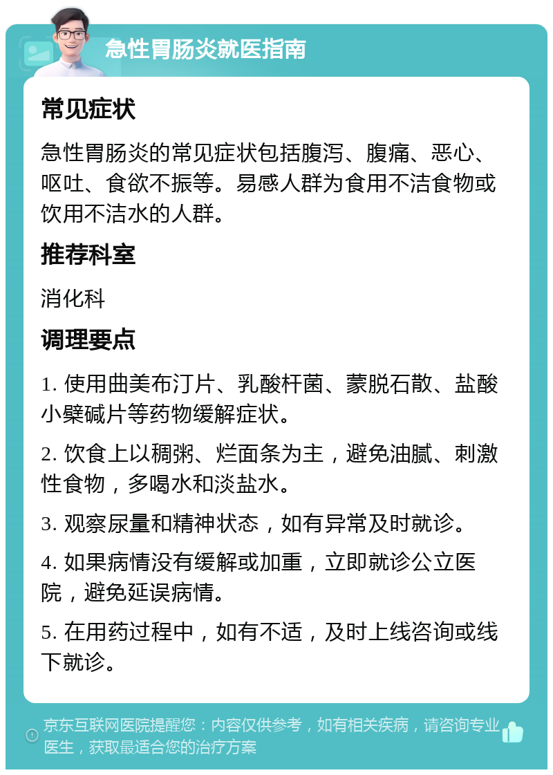 急性胃肠炎就医指南 常见症状 急性胃肠炎的常见症状包括腹泻、腹痛、恶心、呕吐、食欲不振等。易感人群为食用不洁食物或饮用不洁水的人群。 推荐科室 消化科 调理要点 1. 使用曲美布汀片、乳酸杆菌、蒙脱石散、盐酸小檗碱片等药物缓解症状。 2. 饮食上以稠粥、烂面条为主，避免油腻、刺激性食物，多喝水和淡盐水。 3. 观察尿量和精神状态，如有异常及时就诊。 4. 如果病情没有缓解或加重，立即就诊公立医院，避免延误病情。 5. 在用药过程中，如有不适，及时上线咨询或线下就诊。