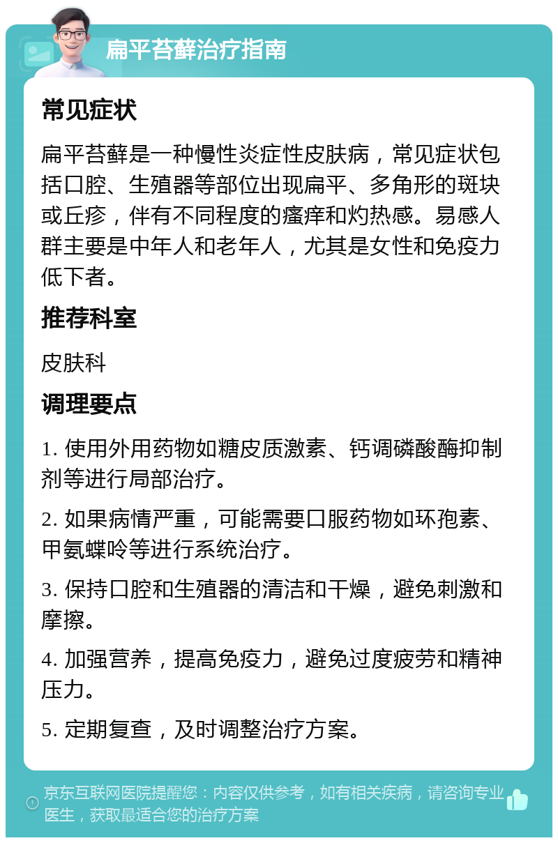 扁平苔藓治疗指南 常见症状 扁平苔藓是一种慢性炎症性皮肤病，常见症状包括口腔、生殖器等部位出现扁平、多角形的斑块或丘疹，伴有不同程度的瘙痒和灼热感。易感人群主要是中年人和老年人，尤其是女性和免疫力低下者。 推荐科室 皮肤科 调理要点 1. 使用外用药物如糖皮质激素、钙调磷酸酶抑制剂等进行局部治疗。 2. 如果病情严重，可能需要口服药物如环孢素、甲氨蝶呤等进行系统治疗。 3. 保持口腔和生殖器的清洁和干燥，避免刺激和摩擦。 4. 加强营养，提高免疫力，避免过度疲劳和精神压力。 5. 定期复查，及时调整治疗方案。