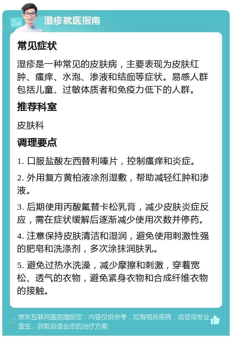 湿疹就医指南 常见症状 湿疹是一种常见的皮肤病，主要表现为皮肤红肿、瘙痒、水泡、渗液和结痂等症状。易感人群包括儿童、过敏体质者和免疫力低下的人群。 推荐科室 皮肤科 调理要点 1. 口服盐酸左西替利嗪片，控制瘙痒和炎症。 2. 外用复方黄柏液凃剂湿敷，帮助减轻红肿和渗液。 3. 后期使用丙酸氟替卡松乳膏，减少皮肤炎症反应，需在症状缓解后逐渐减少使用次数并停药。 4. 注意保持皮肤清洁和湿润，避免使用刺激性强的肥皂和洗涤剂，多次涂抹润肤乳。 5. 避免过热水洗澡，减少摩擦和刺激，穿着宽松、透气的衣物，避免紧身衣物和合成纤维衣物的接触。