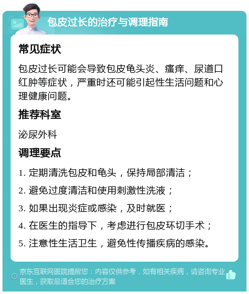 包皮过长的治疗与调理指南 常见症状 包皮过长可能会导致包皮龟头炎、瘙痒、尿道口红肿等症状，严重时还可能引起性生活问题和心理健康问题。 推荐科室 泌尿外科 调理要点 1. 定期清洗包皮和龟头，保持局部清洁； 2. 避免过度清洁和使用刺激性洗液； 3. 如果出现炎症或感染，及时就医； 4. 在医生的指导下，考虑进行包皮环切手术； 5. 注意性生活卫生，避免性传播疾病的感染。