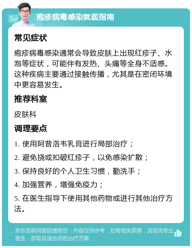 疱疹病毒感染就医指南 常见症状 疱疹病毒感染通常会导致皮肤上出现红疹子、水泡等症状，可能伴有发热、头痛等全身不适感。这种疾病主要通过接触传播，尤其是在密闭环境中更容易发生。 推荐科室 皮肤科 调理要点 1. 使用阿昔洛韦乳膏进行局部治疗； 2. 避免挠或扣破红疹子，以免感染扩散； 3. 保持良好的个人卫生习惯，勤洗手； 4. 加强营养，增强免疫力； 5. 在医生指导下使用其他药物或进行其他治疗方法。