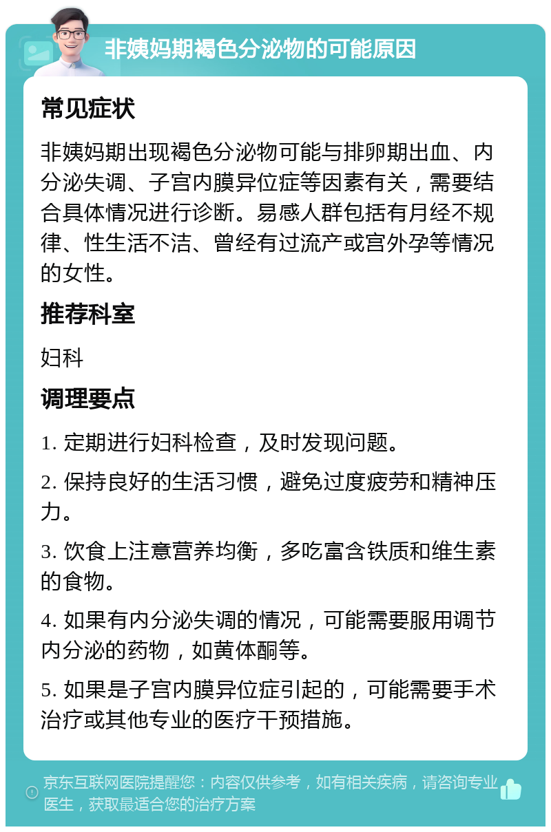 非姨妈期褐色分泌物的可能原因 常见症状 非姨妈期出现褐色分泌物可能与排卵期出血、内分泌失调、子宫内膜异位症等因素有关，需要结合具体情况进行诊断。易感人群包括有月经不规律、性生活不洁、曾经有过流产或宫外孕等情况的女性。 推荐科室 妇科 调理要点 1. 定期进行妇科检查，及时发现问题。 2. 保持良好的生活习惯，避免过度疲劳和精神压力。 3. 饮食上注意营养均衡，多吃富含铁质和维生素的食物。 4. 如果有内分泌失调的情况，可能需要服用调节内分泌的药物，如黄体酮等。 5. 如果是子宫内膜异位症引起的，可能需要手术治疗或其他专业的医疗干预措施。