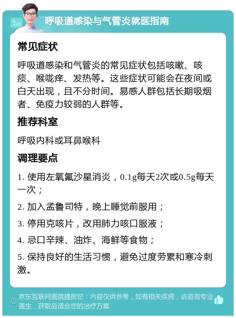 呼吸道感染与气管炎就医指南 常见症状 呼吸道感染和气管炎的常见症状包括咳嗽、咳痰、喉咙痒、发热等。这些症状可能会在夜间或白天出现，且不分时间。易感人群包括长期吸烟者、免疫力较弱的人群等。 推荐科室 呼吸内科或耳鼻喉科 调理要点 1. 使用左氧氟沙星消炎，0.1g每天2次或0.5g每天一次； 2. 加入孟鲁司特，晚上睡觉前服用； 3. 停用克咳片，改用肺力咳口服液； 4. 忌口辛辣、油炸、海鲜等食物； 5. 保持良好的生活习惯，避免过度劳累和寒冷刺激。