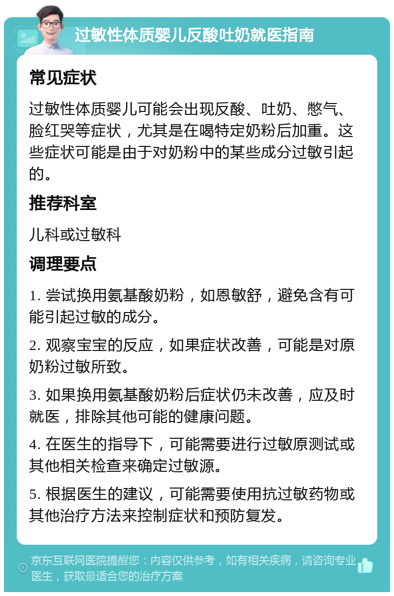 过敏性体质婴儿反酸吐奶就医指南 常见症状 过敏性体质婴儿可能会出现反酸、吐奶、憋气、脸红哭等症状，尤其是在喝特定奶粉后加重。这些症状可能是由于对奶粉中的某些成分过敏引起的。 推荐科室 儿科或过敏科 调理要点 1. 尝试换用氨基酸奶粉，如恩敏舒，避免含有可能引起过敏的成分。 2. 观察宝宝的反应，如果症状改善，可能是对原奶粉过敏所致。 3. 如果换用氨基酸奶粉后症状仍未改善，应及时就医，排除其他可能的健康问题。 4. 在医生的指导下，可能需要进行过敏原测试或其他相关检查来确定过敏源。 5. 根据医生的建议，可能需要使用抗过敏药物或其他治疗方法来控制症状和预防复发。