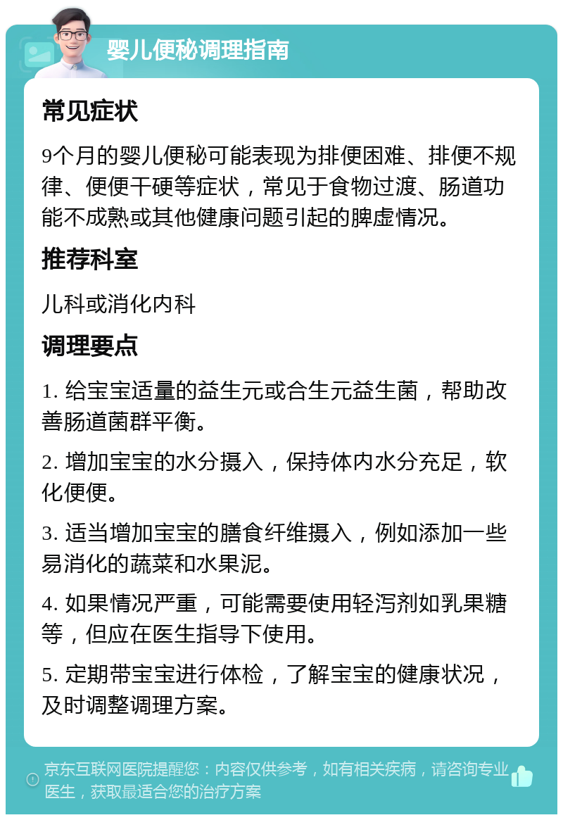 婴儿便秘调理指南 常见症状 9个月的婴儿便秘可能表现为排便困难、排便不规律、便便干硬等症状，常见于食物过渡、肠道功能不成熟或其他健康问题引起的脾虚情况。 推荐科室 儿科或消化内科 调理要点 1. 给宝宝适量的益生元或合生元益生菌，帮助改善肠道菌群平衡。 2. 增加宝宝的水分摄入，保持体内水分充足，软化便便。 3. 适当增加宝宝的膳食纤维摄入，例如添加一些易消化的蔬菜和水果泥。 4. 如果情况严重，可能需要使用轻泻剂如乳果糖等，但应在医生指导下使用。 5. 定期带宝宝进行体检，了解宝宝的健康状况，及时调整调理方案。