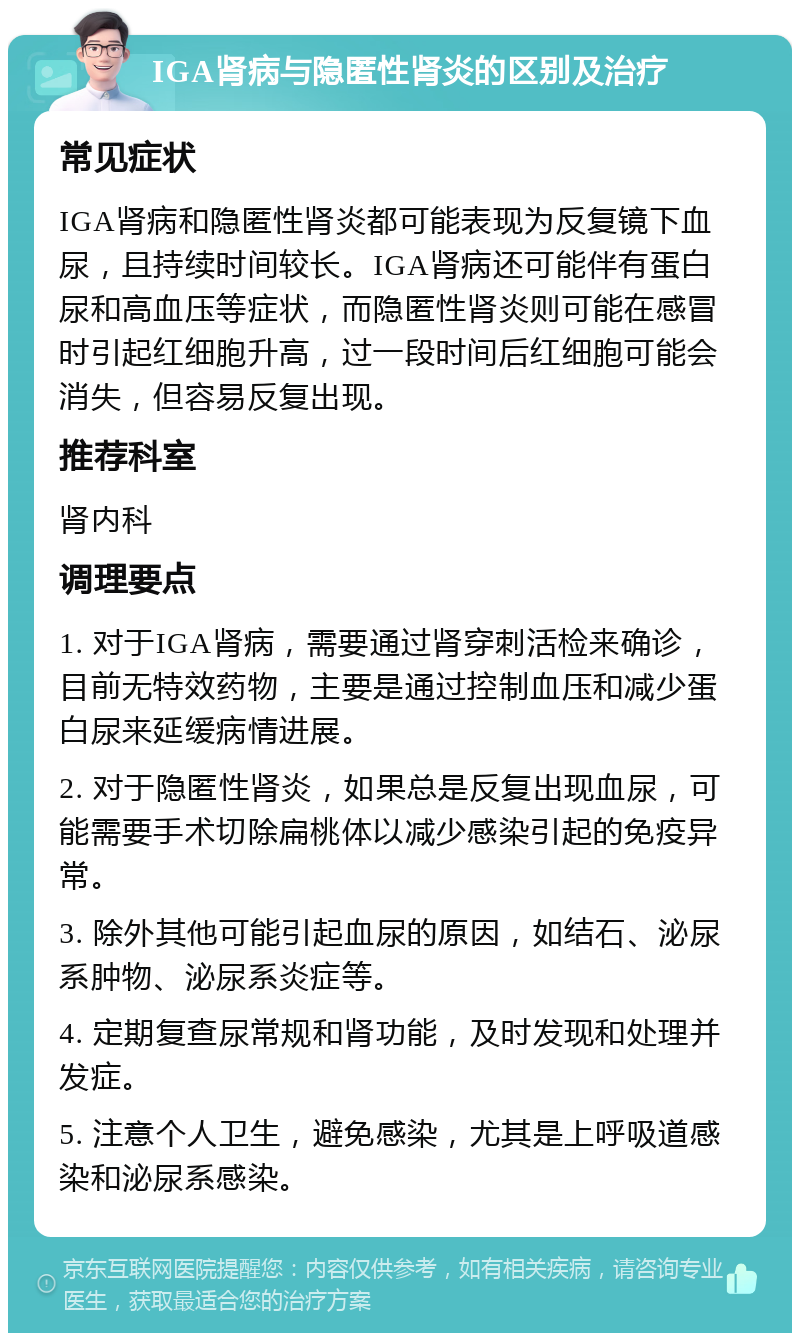 IGA肾病与隐匿性肾炎的区别及治疗 常见症状 IGA肾病和隐匿性肾炎都可能表现为反复镜下血尿，且持续时间较长。IGA肾病还可能伴有蛋白尿和高血压等症状，而隐匿性肾炎则可能在感冒时引起红细胞升高，过一段时间后红细胞可能会消失，但容易反复出现。 推荐科室 肾内科 调理要点 1. 对于IGA肾病，需要通过肾穿刺活检来确诊，目前无特效药物，主要是通过控制血压和减少蛋白尿来延缓病情进展。 2. 对于隐匿性肾炎，如果总是反复出现血尿，可能需要手术切除扁桃体以减少感染引起的免疫异常。 3. 除外其他可能引起血尿的原因，如结石、泌尿系肿物、泌尿系炎症等。 4. 定期复查尿常规和肾功能，及时发现和处理并发症。 5. 注意个人卫生，避免感染，尤其是上呼吸道感染和泌尿系感染。