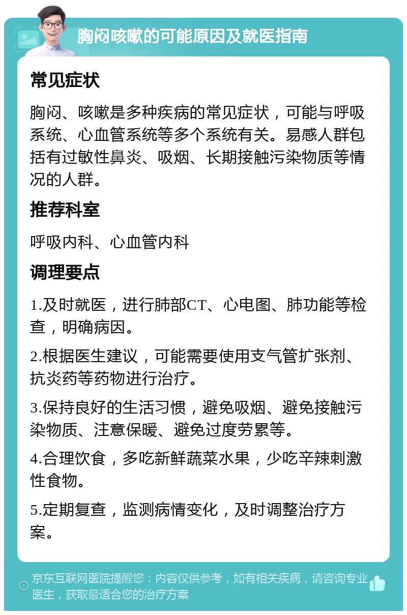 胸闷咳嗽的可能原因及就医指南 常见症状 胸闷、咳嗽是多种疾病的常见症状，可能与呼吸系统、心血管系统等多个系统有关。易感人群包括有过敏性鼻炎、吸烟、长期接触污染物质等情况的人群。 推荐科室 呼吸内科、心血管内科 调理要点 1.及时就医，进行肺部CT、心电图、肺功能等检查，明确病因。 2.根据医生建议，可能需要使用支气管扩张剂、抗炎药等药物进行治疗。 3.保持良好的生活习惯，避免吸烟、避免接触污染物质、注意保暖、避免过度劳累等。 4.合理饮食，多吃新鲜蔬菜水果，少吃辛辣刺激性食物。 5.定期复查，监测病情变化，及时调整治疗方案。