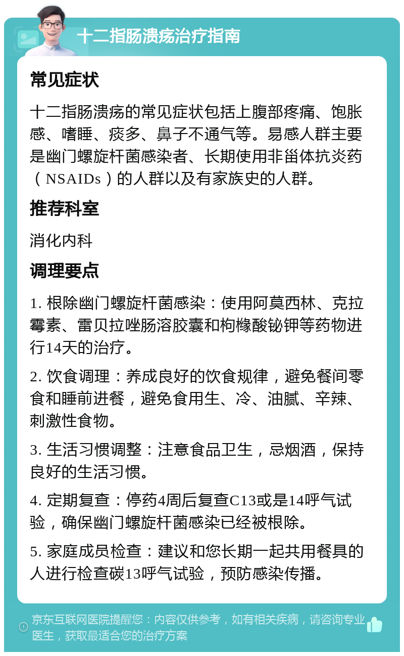 十二指肠溃疡治疗指南 常见症状 十二指肠溃疡的常见症状包括上腹部疼痛、饱胀感、嗜睡、痰多、鼻子不通气等。易感人群主要是幽门螺旋杆菌感染者、长期使用非甾体抗炎药（NSAIDs）的人群以及有家族史的人群。 推荐科室 消化内科 调理要点 1. 根除幽门螺旋杆菌感染：使用阿莫西林、克拉霉素、雷贝拉唑肠溶胶囊和枸橼酸铋钾等药物进行14天的治疗。 2. 饮食调理：养成良好的饮食规律，避免餐间零食和睡前进餐，避免食用生、冷、油腻、辛辣、刺激性食物。 3. 生活习惯调整：注意食品卫生，忌烟酒，保持良好的生活习惯。 4. 定期复查：停药4周后复查C13或是14呼气试验，确保幽门螺旋杆菌感染已经被根除。 5. 家庭成员检查：建议和您长期一起共用餐具的人进行检查碳13呼气试验，预防感染传播。