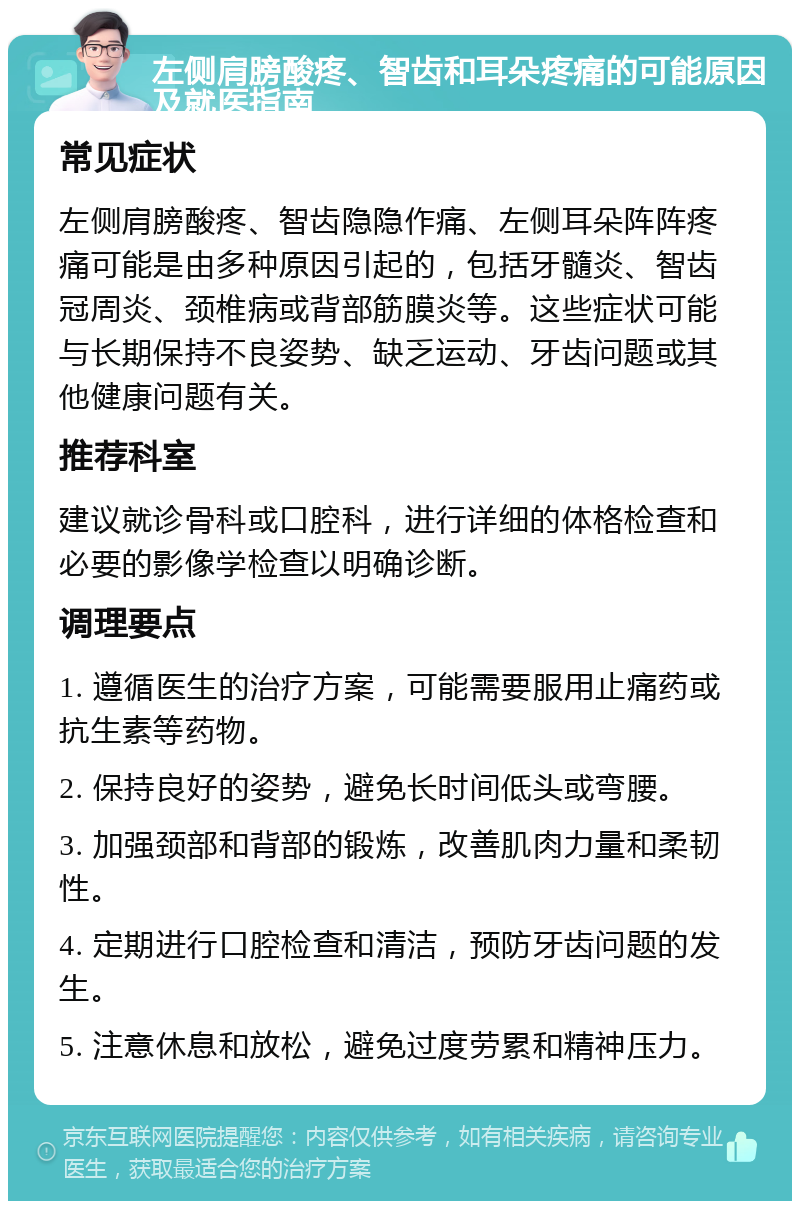 左侧肩膀酸疼、智齿和耳朵疼痛的可能原因及就医指南 常见症状 左侧肩膀酸疼、智齿隐隐作痛、左侧耳朵阵阵疼痛可能是由多种原因引起的，包括牙髓炎、智齿冠周炎、颈椎病或背部筋膜炎等。这些症状可能与长期保持不良姿势、缺乏运动、牙齿问题或其他健康问题有关。 推荐科室 建议就诊骨科或口腔科，进行详细的体格检查和必要的影像学检查以明确诊断。 调理要点 1. 遵循医生的治疗方案，可能需要服用止痛药或抗生素等药物。 2. 保持良好的姿势，避免长时间低头或弯腰。 3. 加强颈部和背部的锻炼，改善肌肉力量和柔韧性。 4. 定期进行口腔检查和清洁，预防牙齿问题的发生。 5. 注意休息和放松，避免过度劳累和精神压力。