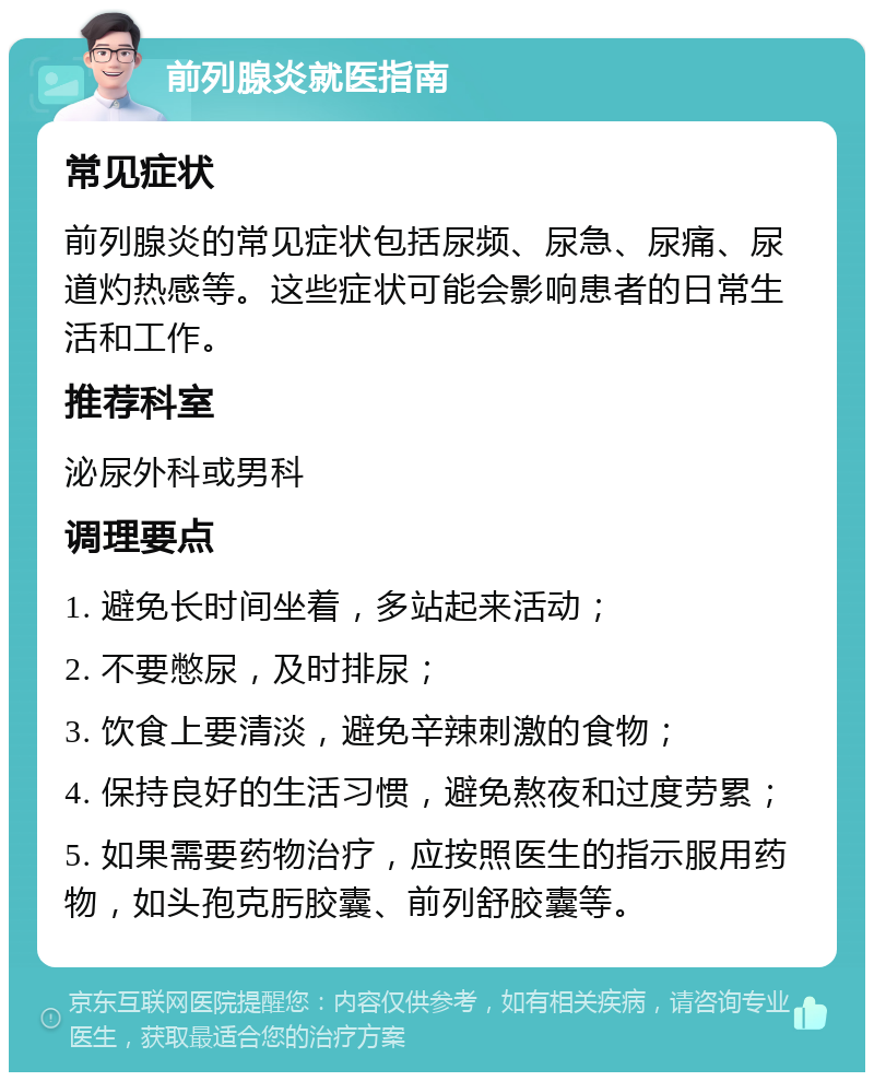 前列腺炎就医指南 常见症状 前列腺炎的常见症状包括尿频、尿急、尿痛、尿道灼热感等。这些症状可能会影响患者的日常生活和工作。 推荐科室 泌尿外科或男科 调理要点 1. 避免长时间坐着，多站起来活动； 2. 不要憋尿，及时排尿； 3. 饮食上要清淡，避免辛辣刺激的食物； 4. 保持良好的生活习惯，避免熬夜和过度劳累； 5. 如果需要药物治疗，应按照医生的指示服用药物，如头孢克肟胶囊、前列舒胶囊等。