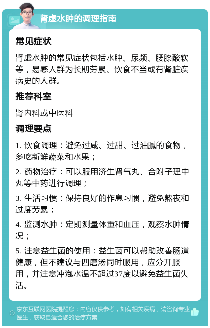 肾虚水肿的调理指南 常见症状 肾虚水肿的常见症状包括水肿、尿频、腰膝酸软等，易感人群为长期劳累、饮食不当或有肾脏疾病史的人群。 推荐科室 肾内科或中医科 调理要点 1. 饮食调理：避免过咸、过甜、过油腻的食物，多吃新鲜蔬菜和水果； 2. 药物治疗：可以服用济生肾气丸、合附子理中丸等中药进行调理； 3. 生活习惯：保持良好的作息习惯，避免熬夜和过度劳累； 4. 监测水肿：定期测量体重和血压，观察水肿情况； 5. 注意益生菌的使用：益生菌可以帮助改善肠道健康，但不建议与四磨汤同时服用，应分开服用，并注意冲泡水温不超过37度以避免益生菌失活。