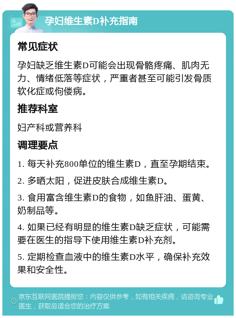 孕妇维生素D补充指南 常见症状 孕妇缺乏维生素D可能会出现骨骼疼痛、肌肉无力、情绪低落等症状，严重者甚至可能引发骨质软化症或佝偻病。 推荐科室 妇产科或营养科 调理要点 1. 每天补充800单位的维生素D，直至孕期结束。 2. 多晒太阳，促进皮肤合成维生素D。 3. 食用富含维生素D的食物，如鱼肝油、蛋黄、奶制品等。 4. 如果已经有明显的维生素D缺乏症状，可能需要在医生的指导下使用维生素D补充剂。 5. 定期检查血液中的维生素D水平，确保补充效果和安全性。