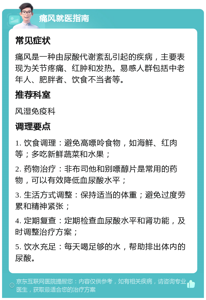 痛风就医指南 常见症状 痛风是一种由尿酸代谢紊乱引起的疾病，主要表现为关节疼痛、红肿和发热。易感人群包括中老年人、肥胖者、饮食不当者等。 推荐科室 风湿免疫科 调理要点 1. 饮食调理：避免高嘌呤食物，如海鲜、红肉等；多吃新鲜蔬菜和水果； 2. 药物治疗：非布司他和别嘌醇片是常用的药物，可以有效降低血尿酸水平； 3. 生活方式调整：保持适当的体重；避免过度劳累和精神紧张； 4. 定期复查：定期检查血尿酸水平和肾功能，及时调整治疗方案； 5. 饮水充足：每天喝足够的水，帮助排出体内的尿酸。