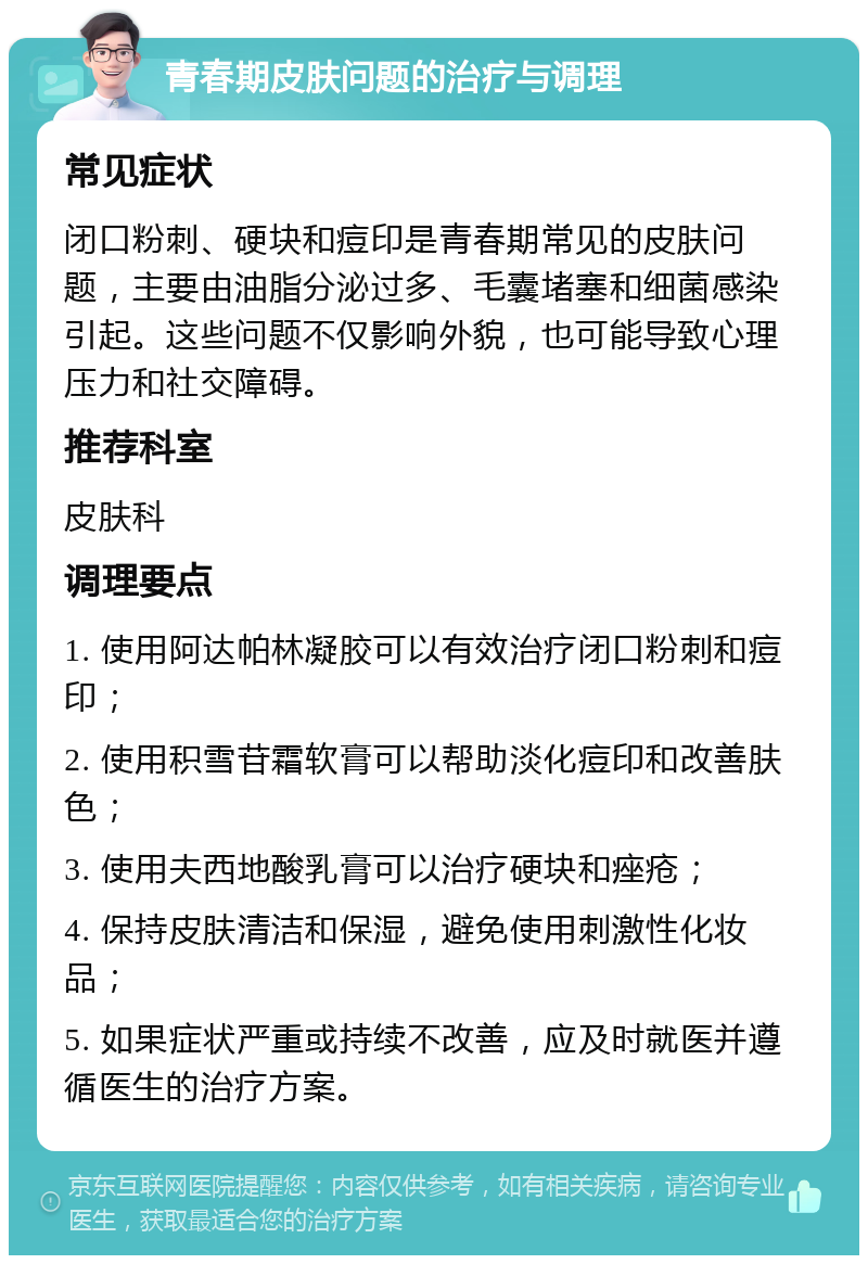 青春期皮肤问题的治疗与调理 常见症状 闭口粉刺、硬块和痘印是青春期常见的皮肤问题，主要由油脂分泌过多、毛囊堵塞和细菌感染引起。这些问题不仅影响外貌，也可能导致心理压力和社交障碍。 推荐科室 皮肤科 调理要点 1. 使用阿达帕林凝胶可以有效治疗闭口粉刺和痘印； 2. 使用积雪苷霜软膏可以帮助淡化痘印和改善肤色； 3. 使用夫西地酸乳膏可以治疗硬块和痤疮； 4. 保持皮肤清洁和保湿，避免使用刺激性化妆品； 5. 如果症状严重或持续不改善，应及时就医并遵循医生的治疗方案。