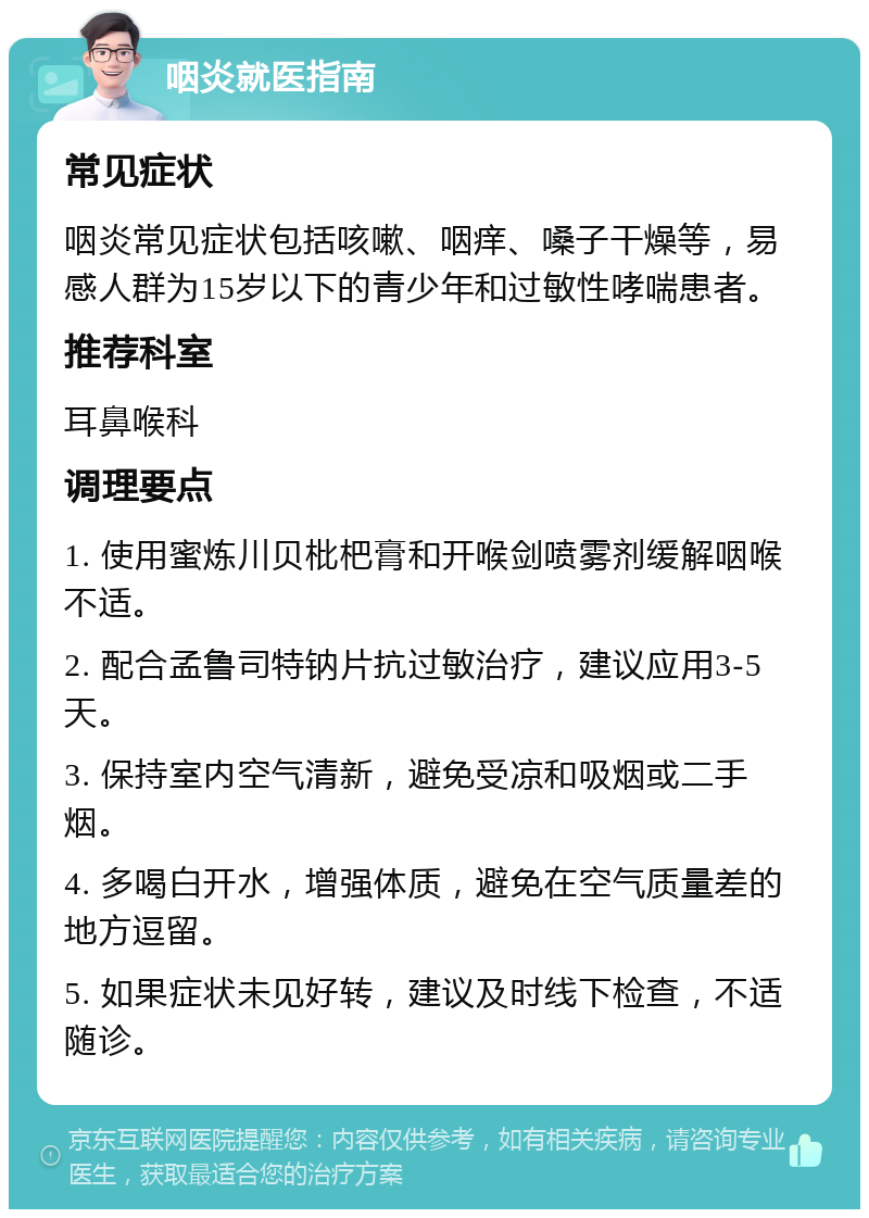 咽炎就医指南 常见症状 咽炎常见症状包括咳嗽、咽痒、嗓子干燥等，易感人群为15岁以下的青少年和过敏性哮喘患者。 推荐科室 耳鼻喉科 调理要点 1. 使用蜜炼川贝枇杷膏和开喉剑喷雾剂缓解咽喉不适。 2. 配合孟鲁司特钠片抗过敏治疗，建议应用3-5天。 3. 保持室内空气清新，避免受凉和吸烟或二手烟。 4. 多喝白开水，增强体质，避免在空气质量差的地方逗留。 5. 如果症状未见好转，建议及时线下检查，不适随诊。