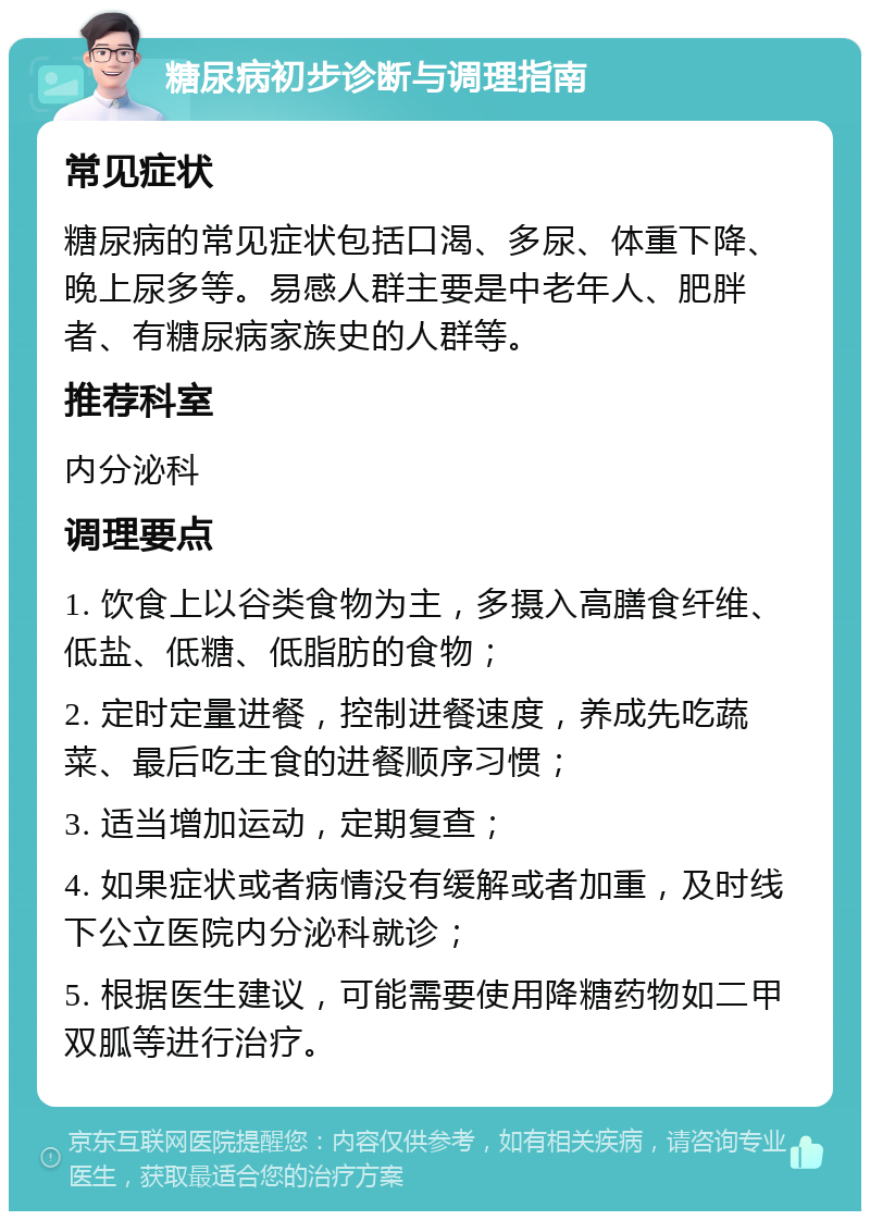 糖尿病初步诊断与调理指南 常见症状 糖尿病的常见症状包括口渴、多尿、体重下降、晚上尿多等。易感人群主要是中老年人、肥胖者、有糖尿病家族史的人群等。 推荐科室 内分泌科 调理要点 1. 饮食上以谷类食物为主，多摄入高膳食纤维、低盐、低糖、低脂肪的食物； 2. 定时定量进餐，控制进餐速度，养成先吃蔬菜、最后吃主食的进餐顺序习惯； 3. 适当增加运动，定期复查； 4. 如果症状或者病情没有缓解或者加重，及时线下公立医院内分泌科就诊； 5. 根据医生建议，可能需要使用降糖药物如二甲双胍等进行治疗。