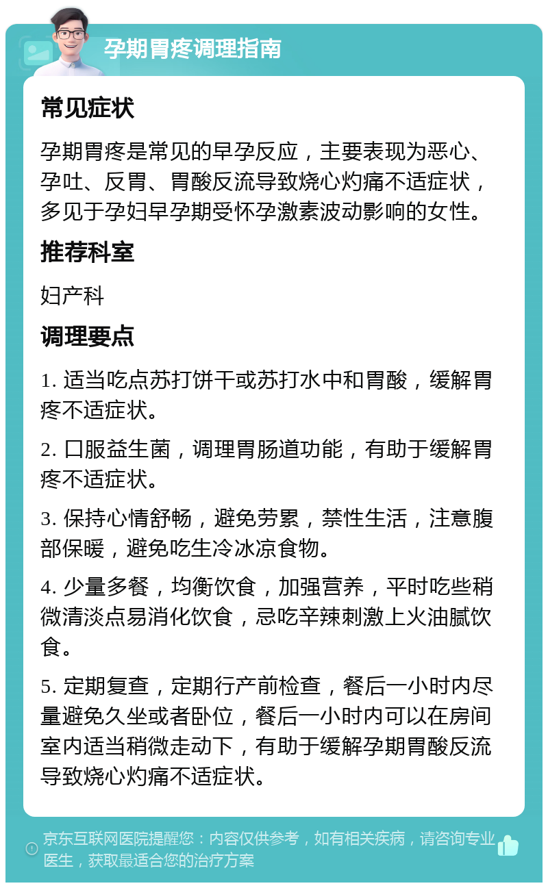 孕期胃疼调理指南 常见症状 孕期胃疼是常见的早孕反应，主要表现为恶心、孕吐、反胃、胃酸反流导致烧心灼痛不适症状，多见于孕妇早孕期受怀孕激素波动影响的女性。 推荐科室 妇产科 调理要点 1. 适当吃点苏打饼干或苏打水中和胃酸，缓解胃疼不适症状。 2. 口服益生菌，调理胃肠道功能，有助于缓解胃疼不适症状。 3. 保持心情舒畅，避免劳累，禁性生活，注意腹部保暖，避免吃生冷冰凉食物。 4. 少量多餐，均衡饮食，加强营养，平时吃些稍微清淡点易消化饮食，忌吃辛辣刺激上火油腻饮食。 5. 定期复查，定期行产前检查，餐后一小时内尽量避免久坐或者卧位，餐后一小时内可以在房间室内适当稍微走动下，有助于缓解孕期胃酸反流导致烧心灼痛不适症状。