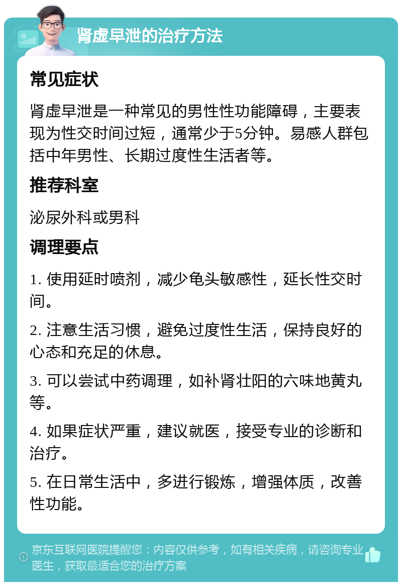 肾虚早泄的治疗方法 常见症状 肾虚早泄是一种常见的男性性功能障碍，主要表现为性交时间过短，通常少于5分钟。易感人群包括中年男性、长期过度性生活者等。 推荐科室 泌尿外科或男科 调理要点 1. 使用延时喷剂，减少龟头敏感性，延长性交时间。 2. 注意生活习惯，避免过度性生活，保持良好的心态和充足的休息。 3. 可以尝试中药调理，如补肾壮阳的六味地黄丸等。 4. 如果症状严重，建议就医，接受专业的诊断和治疗。 5. 在日常生活中，多进行锻炼，增强体质，改善性功能。