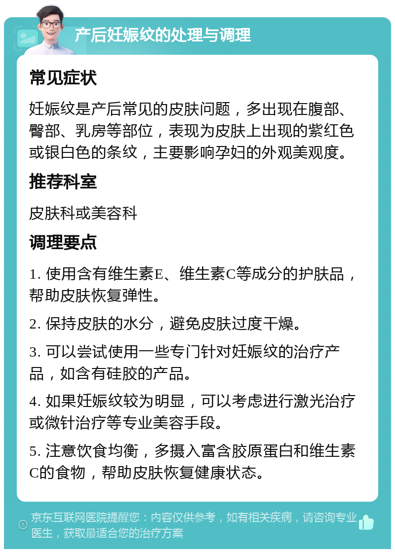 产后妊娠纹的处理与调理 常见症状 妊娠纹是产后常见的皮肤问题，多出现在腹部、臀部、乳房等部位，表现为皮肤上出现的紫红色或银白色的条纹，主要影响孕妇的外观美观度。 推荐科室 皮肤科或美容科 调理要点 1. 使用含有维生素E、维生素C等成分的护肤品，帮助皮肤恢复弹性。 2. 保持皮肤的水分，避免皮肤过度干燥。 3. 可以尝试使用一些专门针对妊娠纹的治疗产品，如含有硅胶的产品。 4. 如果妊娠纹较为明显，可以考虑进行激光治疗或微针治疗等专业美容手段。 5. 注意饮食均衡，多摄入富含胶原蛋白和维生素C的食物，帮助皮肤恢复健康状态。