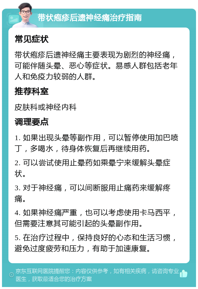 带状疱疹后遗神经痛治疗指南 常见症状 带状疱疹后遗神经痛主要表现为剧烈的神经痛，可能伴随头晕、恶心等症状。易感人群包括老年人和免疫力较弱的人群。 推荐科室 皮肤科或神经内科 调理要点 1. 如果出现头晕等副作用，可以暂停使用加巴喷丁，多喝水，待身体恢复后再继续用药。 2. 可以尝试使用止晕药如乘晕宁来缓解头晕症状。 3. 对于神经痛，可以间断服用止痛药来缓解疼痛。 4. 如果神经痛严重，也可以考虑使用卡马西平，但需要注意其可能引起的头晕副作用。 5. 在治疗过程中，保持良好的心态和生活习惯，避免过度疲劳和压力，有助于加速康复。