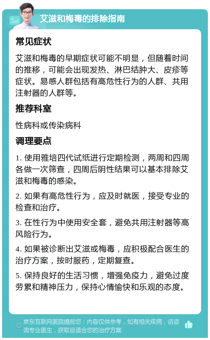 艾滋和梅毒的排除指南 常见症状 艾滋和梅毒的早期症状可能不明显，但随着时间的推移，可能会出现发热、淋巴结肿大、皮疹等症状。易感人群包括有高危性行为的人群、共用注射器的人群等。 推荐科室 性病科或传染病科 调理要点 1. 使用雅培四代试纸进行定期检测，两周和四周各做一次筛查，四周后阴性结果可以基本排除艾滋和梅毒的感染。 2. 如果有高危性行为，应及时就医，接受专业的检查和治疗。 3. 在性行为中使用安全套，避免共用注射器等高风险行为。 4. 如果被诊断出艾滋或梅毒，应积极配合医生的治疗方案，按时服药，定期复查。 5. 保持良好的生活习惯，增强免疫力，避免过度劳累和精神压力，保持心情愉快和乐观的态度。