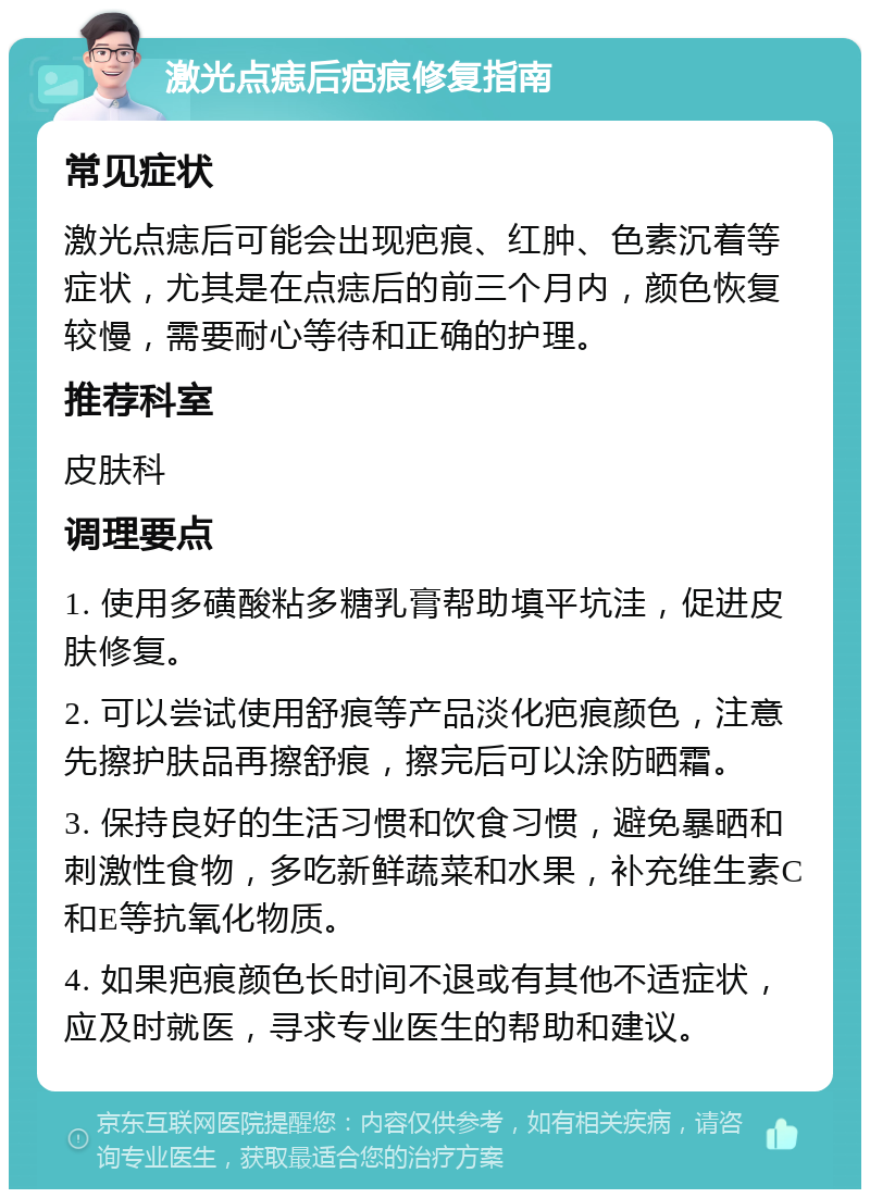 激光点痣后疤痕修复指南 常见症状 激光点痣后可能会出现疤痕、红肿、色素沉着等症状，尤其是在点痣后的前三个月内，颜色恢复较慢，需要耐心等待和正确的护理。 推荐科室 皮肤科 调理要点 1. 使用多磺酸粘多糖乳膏帮助填平坑洼，促进皮肤修复。 2. 可以尝试使用舒痕等产品淡化疤痕颜色，注意先擦护肤品再擦舒痕，擦完后可以涂防晒霜。 3. 保持良好的生活习惯和饮食习惯，避免暴晒和刺激性食物，多吃新鲜蔬菜和水果，补充维生素C和E等抗氧化物质。 4. 如果疤痕颜色长时间不退或有其他不适症状，应及时就医，寻求专业医生的帮助和建议。