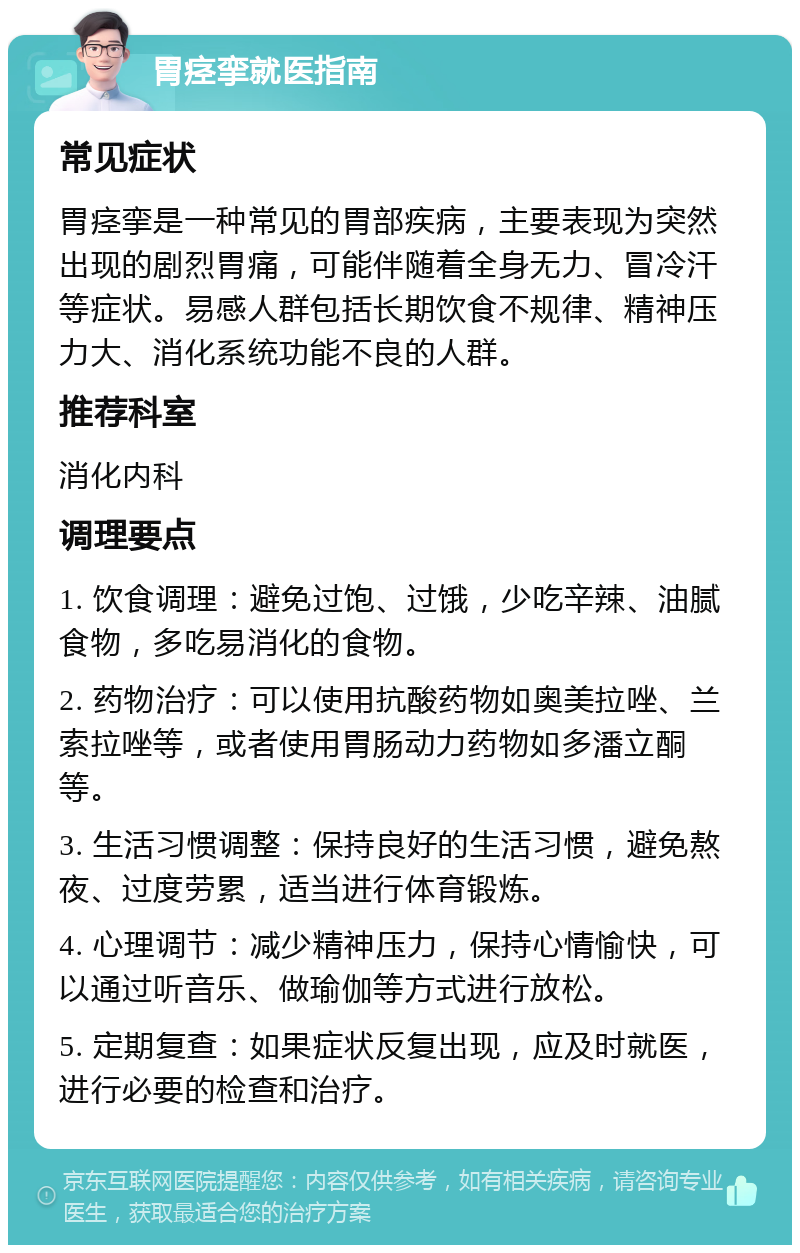 胃痉挛就医指南 常见症状 胃痉挛是一种常见的胃部疾病，主要表现为突然出现的剧烈胃痛，可能伴随着全身无力、冒冷汗等症状。易感人群包括长期饮食不规律、精神压力大、消化系统功能不良的人群。 推荐科室 消化内科 调理要点 1. 饮食调理：避免过饱、过饿，少吃辛辣、油腻食物，多吃易消化的食物。 2. 药物治疗：可以使用抗酸药物如奥美拉唑、兰索拉唑等，或者使用胃肠动力药物如多潘立酮等。 3. 生活习惯调整：保持良好的生活习惯，避免熬夜、过度劳累，适当进行体育锻炼。 4. 心理调节：减少精神压力，保持心情愉快，可以通过听音乐、做瑜伽等方式进行放松。 5. 定期复查：如果症状反复出现，应及时就医，进行必要的检查和治疗。