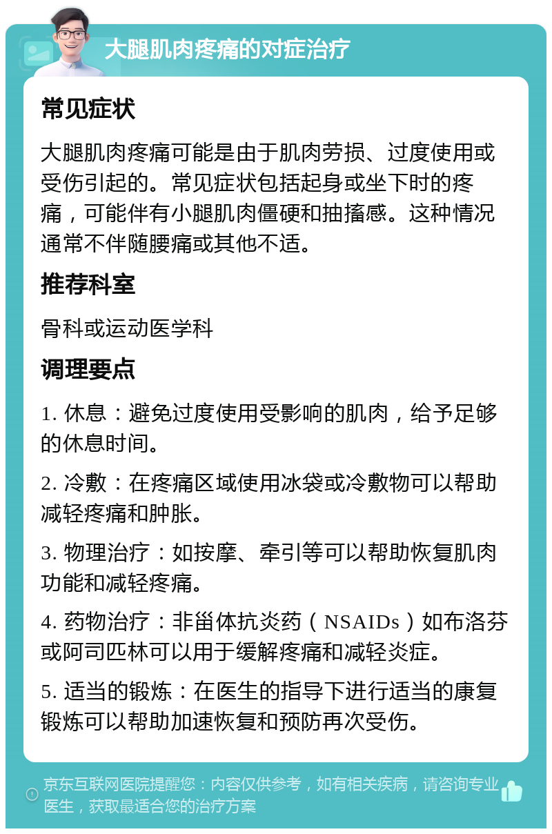 大腿肌肉疼痛的对症治疗 常见症状 大腿肌肉疼痛可能是由于肌肉劳损、过度使用或受伤引起的。常见症状包括起身或坐下时的疼痛，可能伴有小腿肌肉僵硬和抽搐感。这种情况通常不伴随腰痛或其他不适。 推荐科室 骨科或运动医学科 调理要点 1. 休息：避免过度使用受影响的肌肉，给予足够的休息时间。 2. 冷敷：在疼痛区域使用冰袋或冷敷物可以帮助减轻疼痛和肿胀。 3. 物理治疗：如按摩、牵引等可以帮助恢复肌肉功能和减轻疼痛。 4. 药物治疗：非甾体抗炎药（NSAIDs）如布洛芬或阿司匹林可以用于缓解疼痛和减轻炎症。 5. 适当的锻炼：在医生的指导下进行适当的康复锻炼可以帮助加速恢复和预防再次受伤。